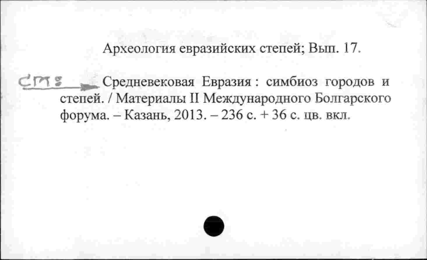 ﻿Археология евразийских степей; Вып. 17.
dPl g у. Средневековая Евразия : симбиоз городов и степей. / Материалы II Международного Болгарского форума. - Казань, 2013. - 236 с. + 36 с. цв. вкл.